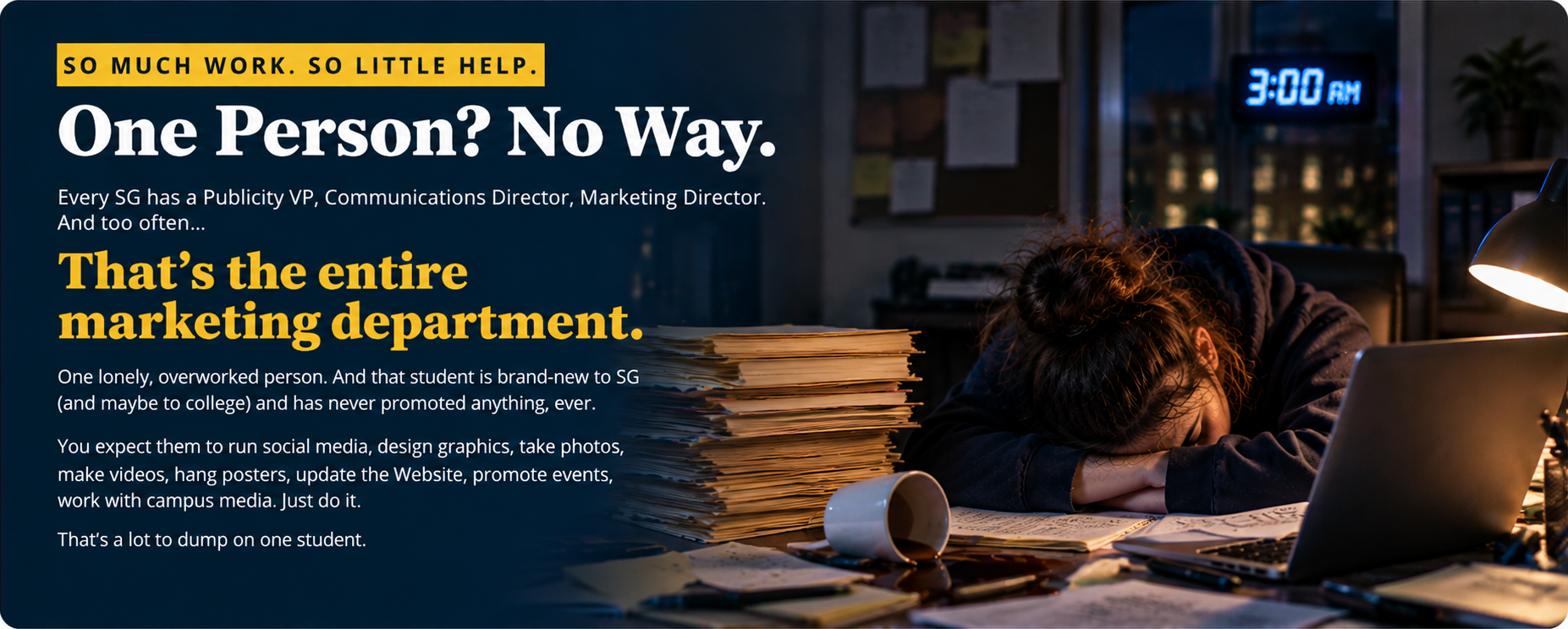 So much work. So little help. One person? No way. Every SG has a Publicity VP, Communications Director, Marketing Director. And too often, that's the entire marketing department. One lonely, overworked person. And that student is brand-new to SG (and maybe to college) and has never promoted anything, ever. You expect them to run social media, design graphics, take photos, make videos, hang posters, update the Website, promote events, work with campus media. Just do it. That's a lot to dump on one student. Pictured: an exhausted student asleep on a desk at 3:00 a.m. beside a tipped coffee cup, a stack of papers and a laptop.
